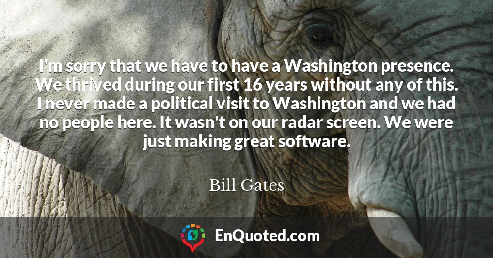 I'm sorry that we have to have a Washington presence. We thrived during our first 16 years without any of this. I never made a political visit to Washington and we had no people here. It wasn't on our radar screen. We were just making great software.