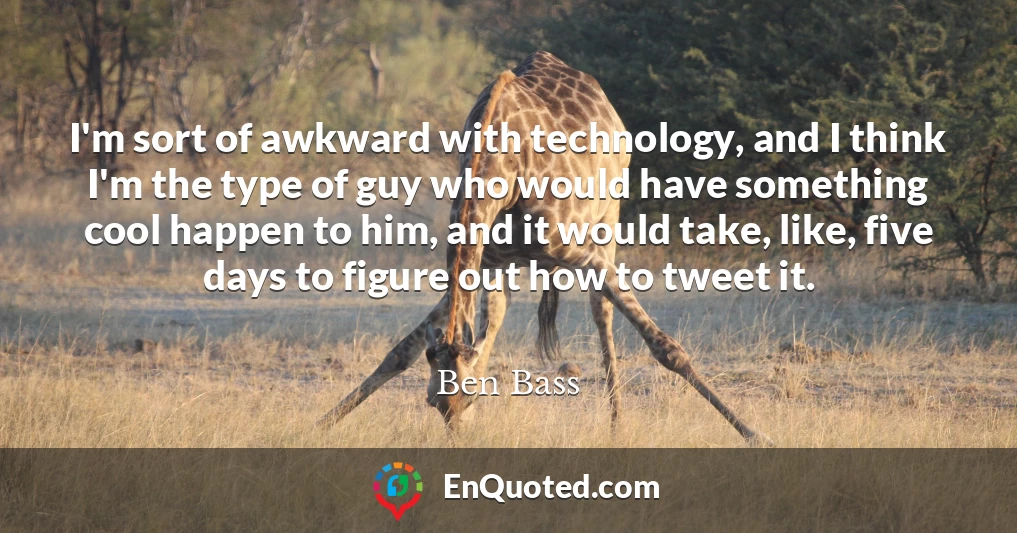 I'm sort of awkward with technology, and I think I'm the type of guy who would have something cool happen to him, and it would take, like, five days to figure out how to tweet it.