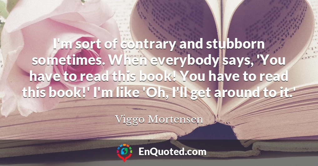 I'm sort of contrary and stubborn sometimes. When everybody says, 'You have to read this book! You have to read this book!' I'm like 'Oh, I'll get around to it.'