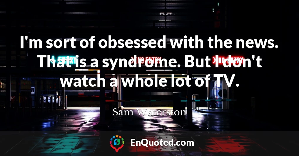I'm sort of obsessed with the news. That is a syndrome. But I don't watch a whole lot of TV.