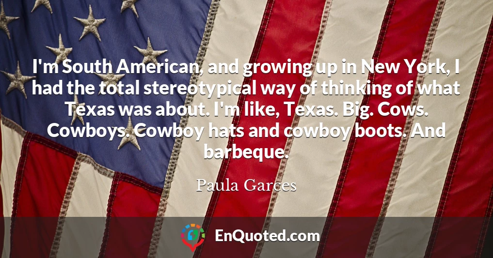 I'm South American, and growing up in New York, I had the total stereotypical way of thinking of what Texas was about. I'm like, Texas. Big. Cows. Cowboys. Cowboy hats and cowboy boots. And barbeque.
