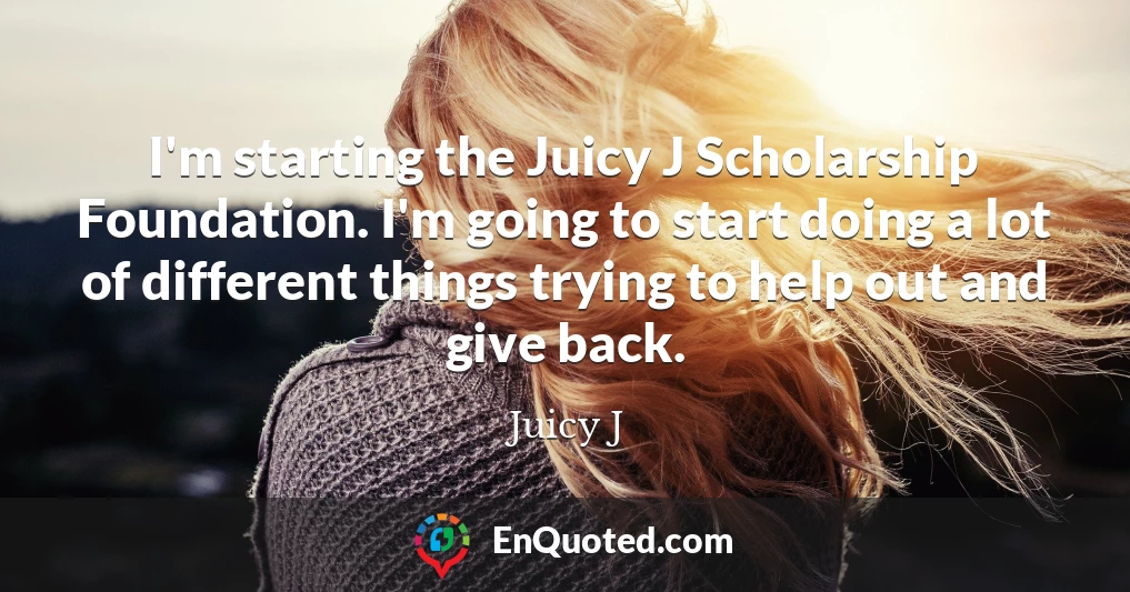 I'm starting the Juicy J Scholarship Foundation. I'm going to start doing a lot of different things trying to help out and give back.