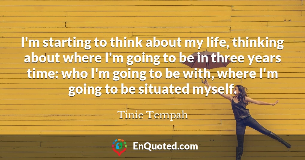 I'm starting to think about my life, thinking about where I'm going to be in three years time: who I'm going to be with, where I'm going to be situated myself.