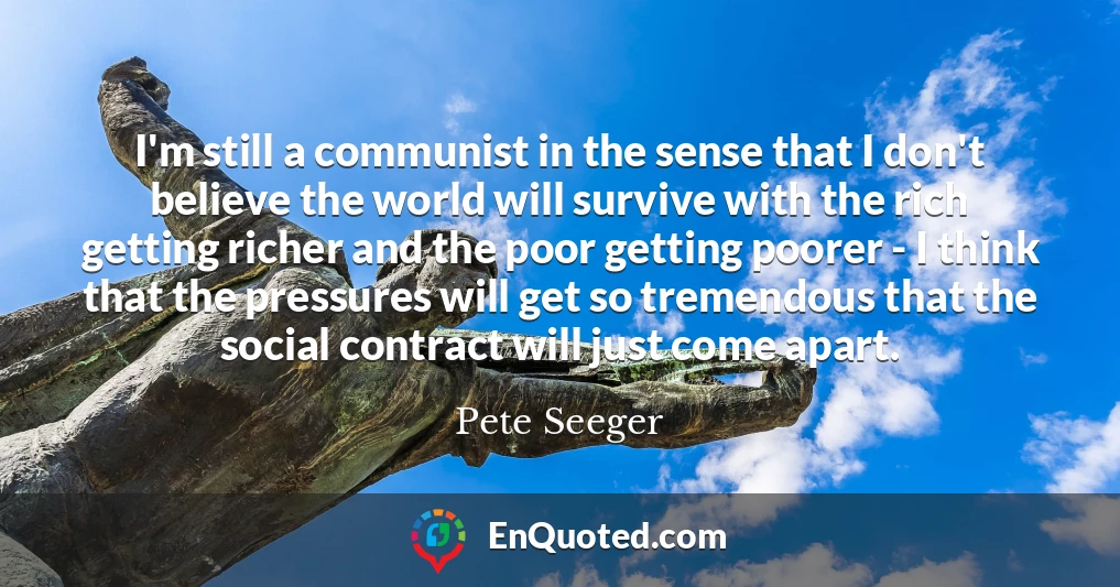 I'm still a communist in the sense that I don't believe the world will survive with the rich getting richer and the poor getting poorer - I think that the pressures will get so tremendous that the social contract will just come apart.