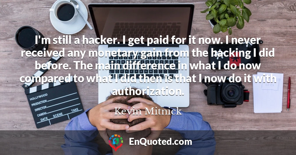 I'm still a hacker. I get paid for it now. I never received any monetary gain from the hacking I did before. The main difference in what I do now compared to what I did then is that I now do it with authorization.