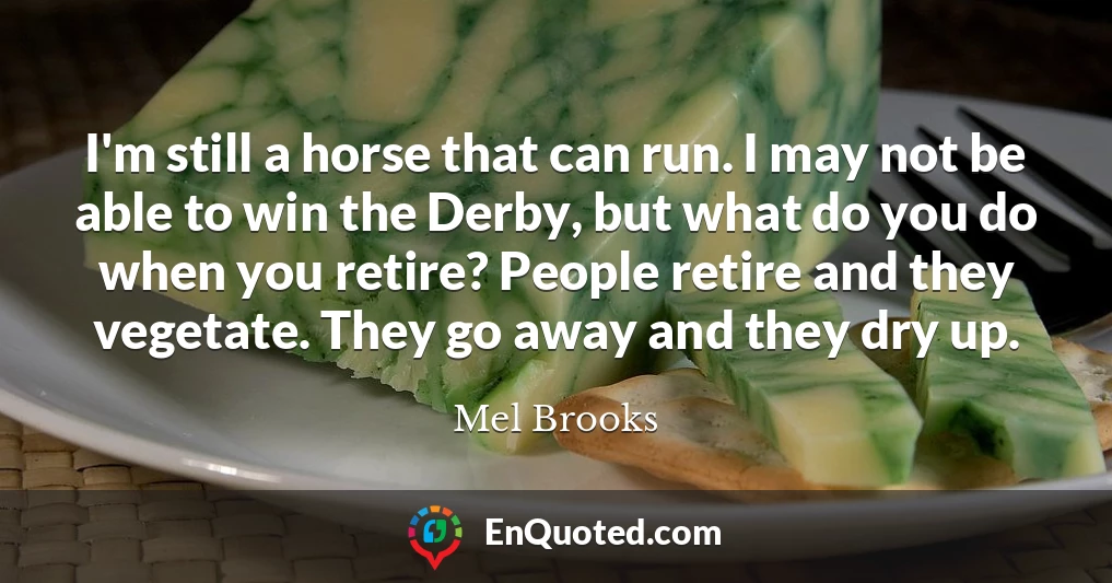 I'm still a horse that can run. I may not be able to win the Derby, but what do you do when you retire? People retire and they vegetate. They go away and they dry up.