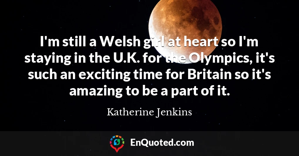 I'm still a Welsh girl at heart so I'm staying in the U.K. for the Olympics, it's such an exciting time for Britain so it's amazing to be a part of it.