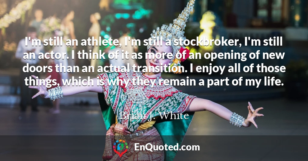 I'm still an athlete, I'm still a stockbroker, I'm still an actor. I think of it as more of an opening of new doors than an actual transition. I enjoy all of those things, which is why they remain a part of my life.