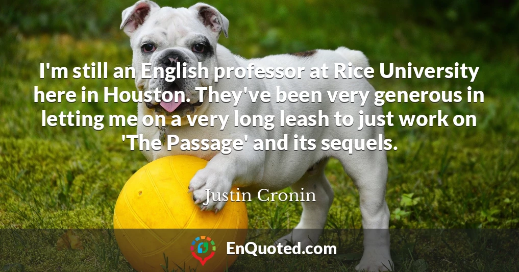 I'm still an English professor at Rice University here in Houston. They've been very generous in letting me on a very long leash to just work on 'The Passage' and its sequels.