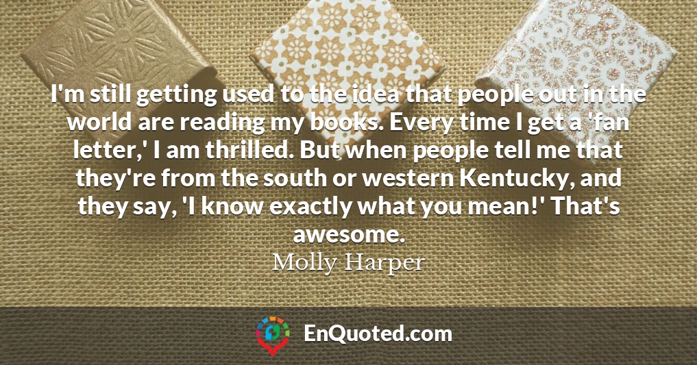 I'm still getting used to the idea that people out in the world are reading my books. Every time I get a 'fan letter,' I am thrilled. But when people tell me that they're from the south or western Kentucky, and they say, 'I know exactly what you mean!' That's awesome.