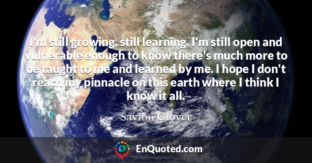 I'm still growing, still learning. I'm still open and vulnerable enough to know there's much more to be taught to me and learned by me. I hope I don't reach my pinnacle on this earth where I think I know it all.