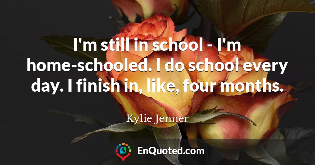 I'm still in school - I'm home-schooled. I do school every day. I finish in, like, four months.