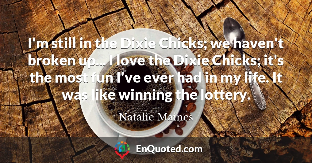 I'm still in the Dixie Chicks; we haven't broken up... I love the Dixie Chicks; it's the most fun I've ever had in my life. It was like winning the lottery.