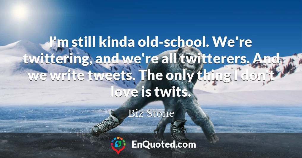 I'm still kinda old-school. We're twittering, and we're all twitterers. And we write tweets. The only thing I don't love is twits.