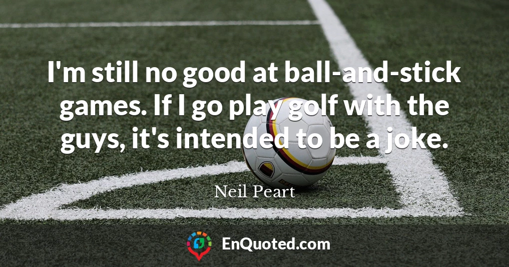 I'm still no good at ball-and-stick games. If I go play golf with the guys, it's intended to be a joke.