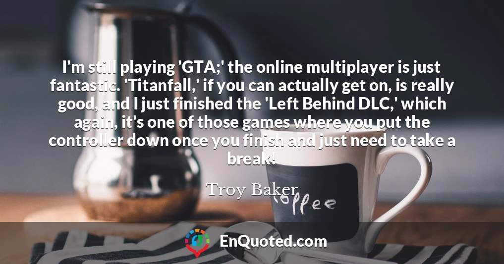 I'm still playing 'GTA;' the online multiplayer is just fantastic. 'Titanfall,' if you can actually get on, is really good, and I just finished the 'Left Behind DLC,' which again, it's one of those games where you put the controller down once you finish and just need to take a break!