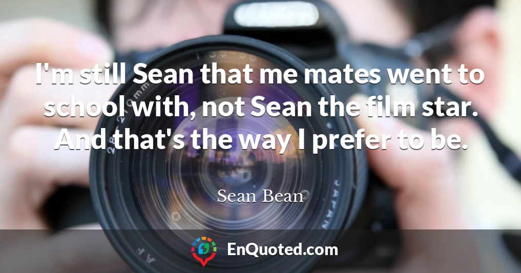 I'm still Sean that me mates went to school with, not Sean the film star. And that's the way I prefer to be.