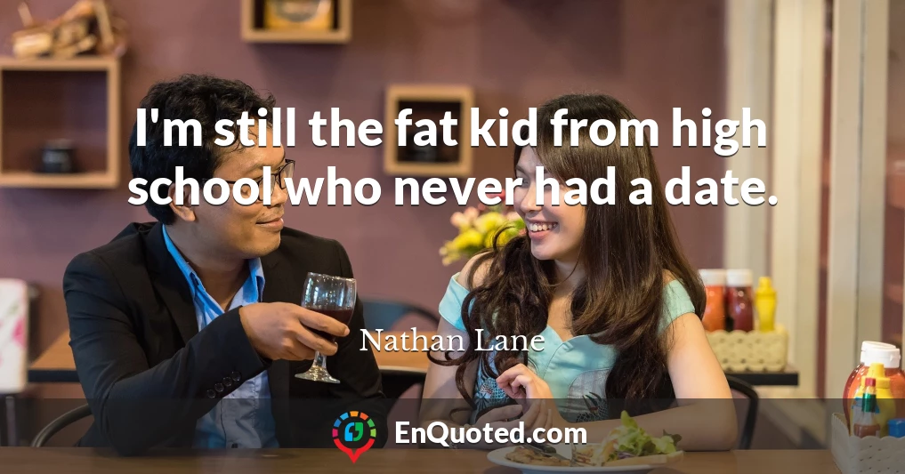 I'm still the fat kid from high school who never had a date.