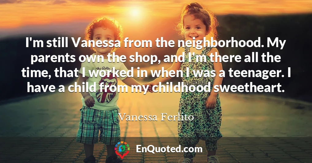 I'm still Vanessa from the neighborhood. My parents own the shop, and I'm there all the time, that I worked in when I was a teenager. I have a child from my childhood sweetheart.