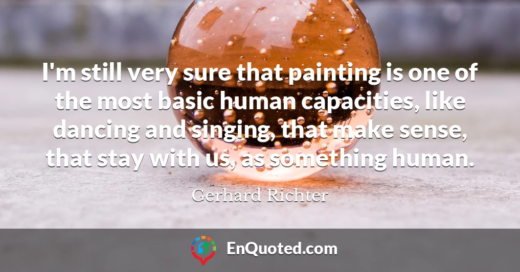 I'm still very sure that painting is one of the most basic human capacities, like dancing and singing, that make sense, that stay with us, as something human.