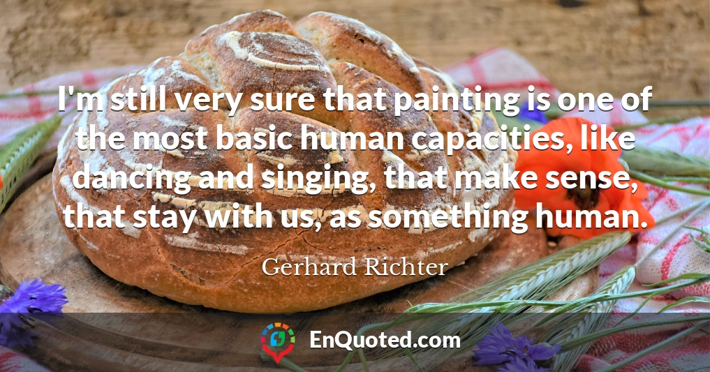 I'm still very sure that painting is one of the most basic human capacities, like dancing and singing, that make sense, that stay with us, as something human.