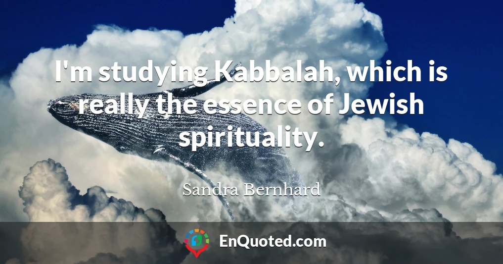 I'm studying Kabbalah, which is really the essence of Jewish spirituality.