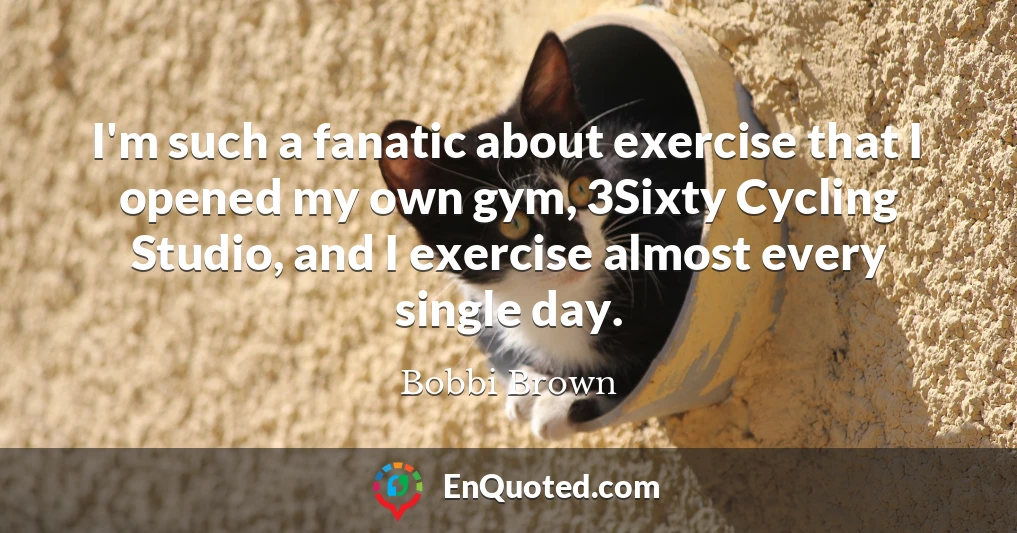 I'm such a fanatic about exercise that I opened my own gym, 3Sixty Cycling Studio, and I exercise almost every single day.