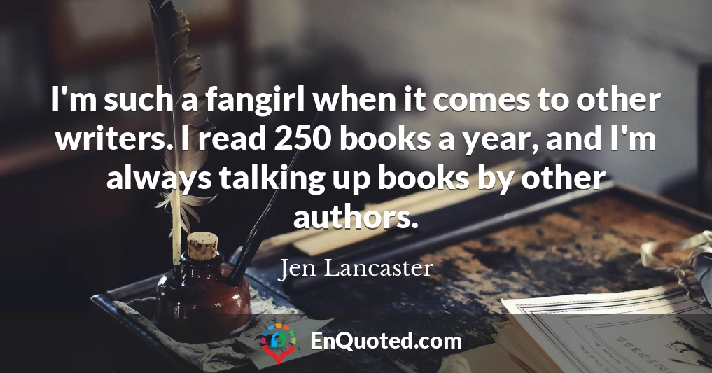 I'm such a fangirl when it comes to other writers. I read 250 books a year, and I'm always talking up books by other authors.