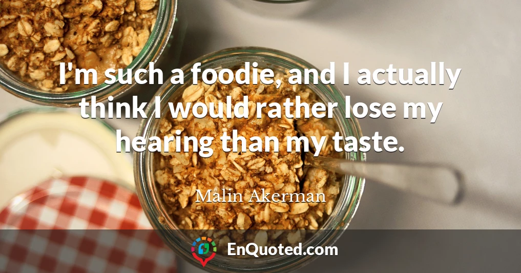I'm such a foodie, and I actually think I would rather lose my hearing than my taste.