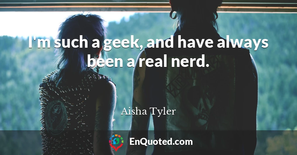 I'm such a geek, and have always been a real nerd.