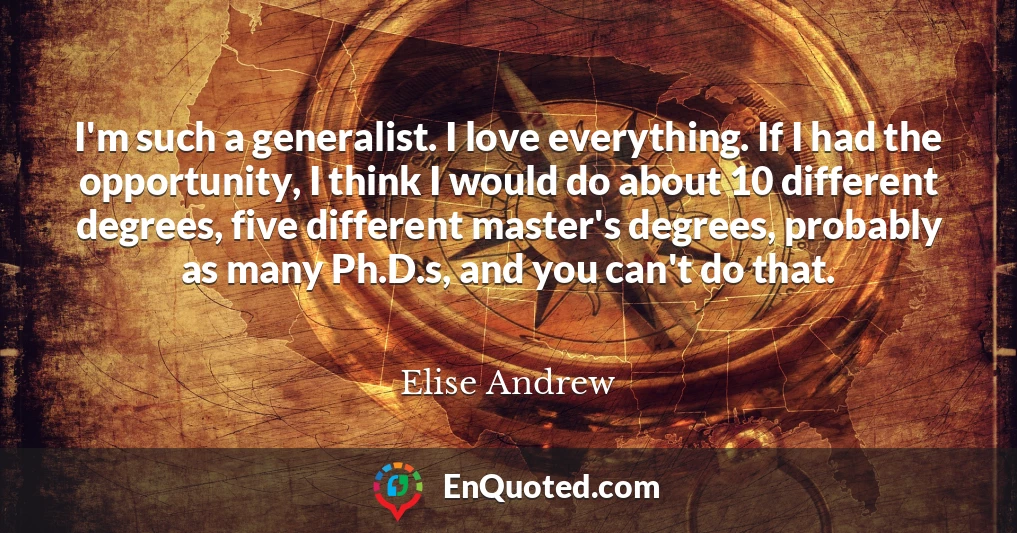 I'm such a generalist. I love everything. If I had the opportunity, I think I would do about 10 different degrees, five different master's degrees, probably as many Ph.D.s, and you can't do that.