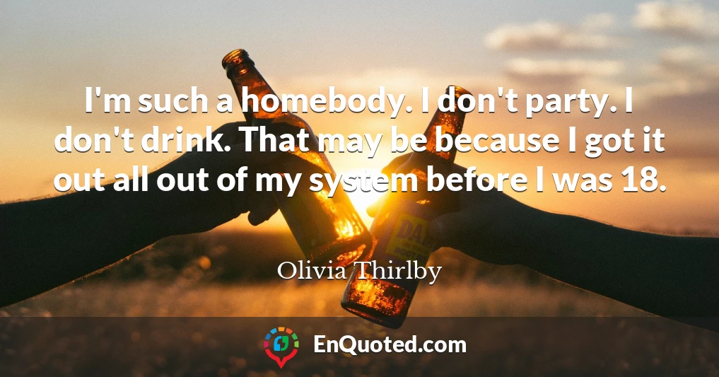 I'm such a homebody. I don't party. I don't drink. That may be because I got it out all out of my system before I was 18.