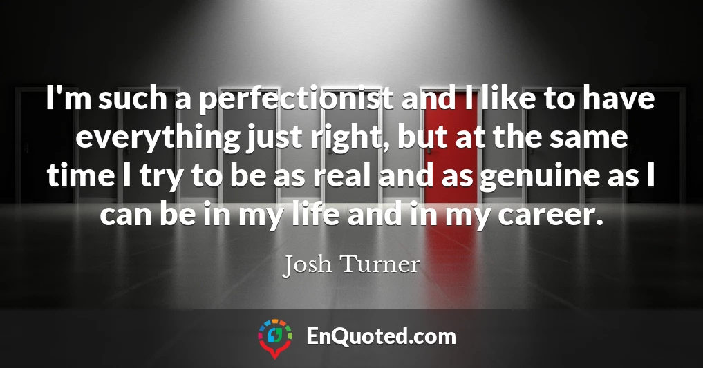 I'm such a perfectionist and I like to have everything just right, but at the same time I try to be as real and as genuine as I can be in my life and in my career.