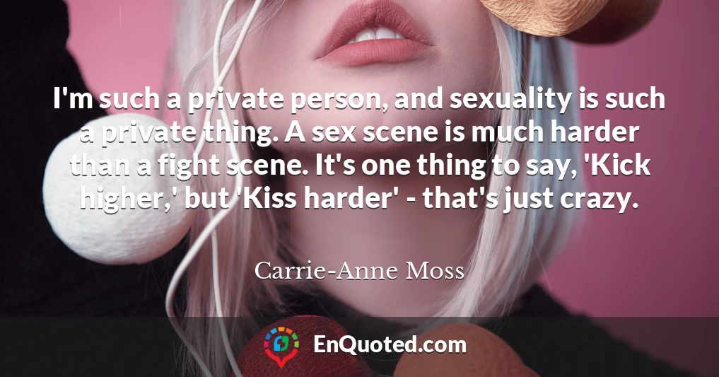 I'm such a private person, and sexuality is such a private thing. A sex scene is much harder than a fight scene. It's one thing to say, 'Kick higher,' but 'Kiss harder' - that's just crazy.
