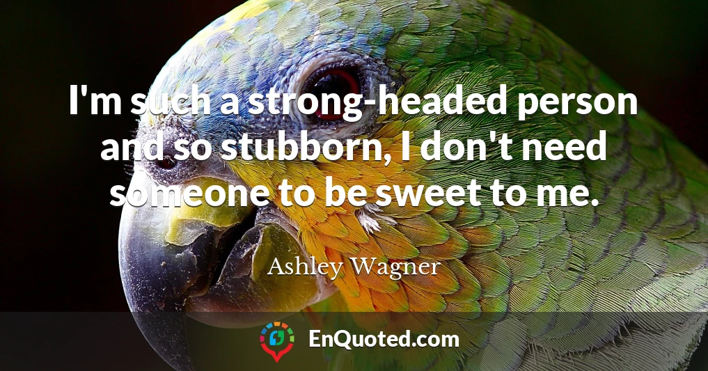 I'm such a strong-headed person and so stubborn, I don't need someone to be sweet to me.