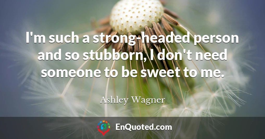 I'm such a strong-headed person and so stubborn, I don't need someone to be sweet to me.