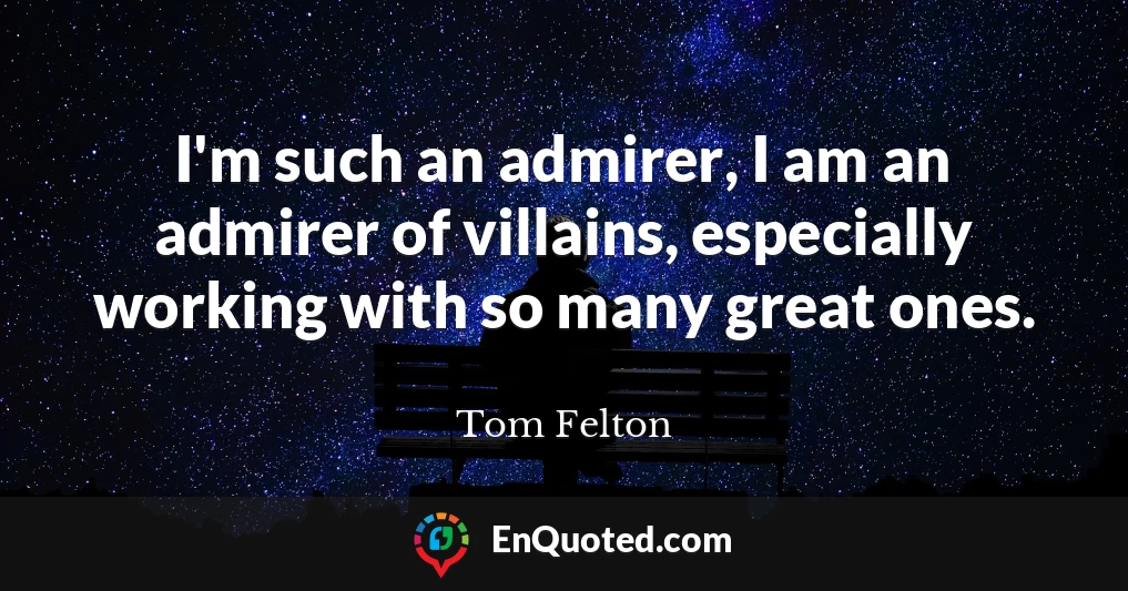 I'm such an admirer, I am an admirer of villains, especially working with so many great ones.