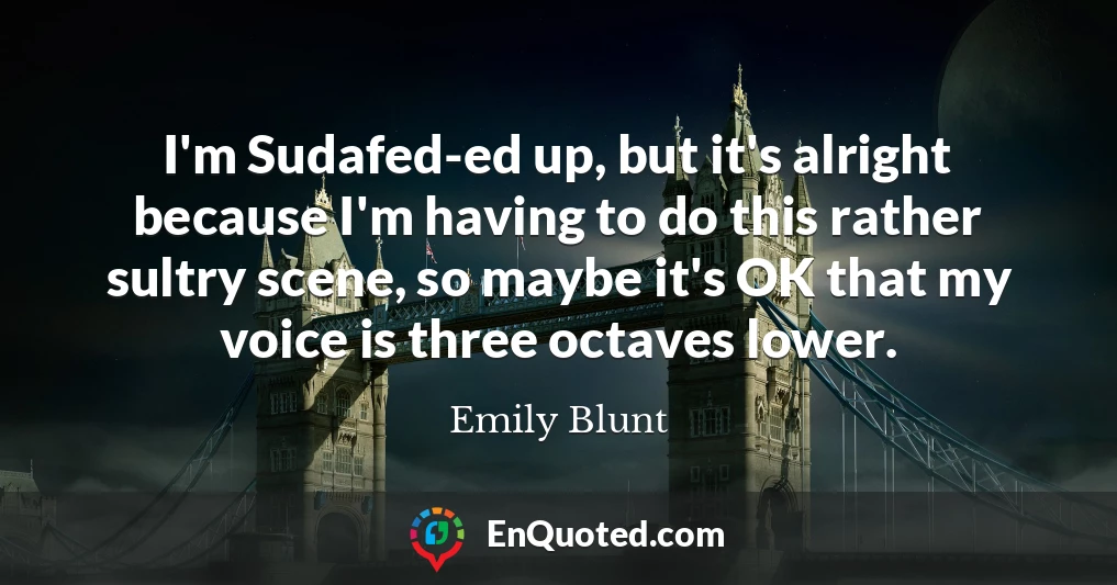 I'm Sudafed-ed up, but it's alright because I'm having to do this rather sultry scene, so maybe it's OK that my voice is three octaves lower.