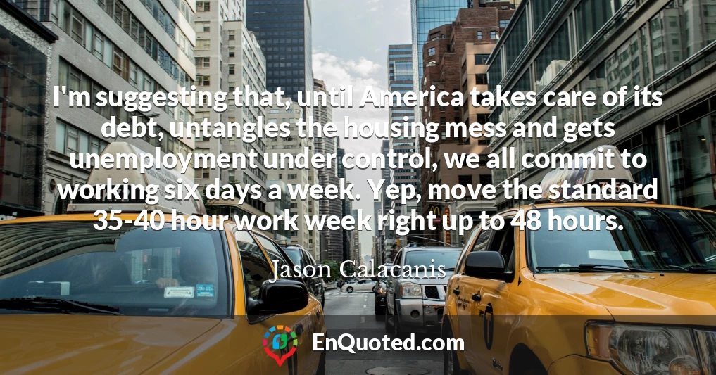 I'm suggesting that, until America takes care of its debt, untangles the housing mess and gets unemployment under control, we all commit to working six days a week. Yep, move the standard 35-40 hour work week right up to 48 hours.