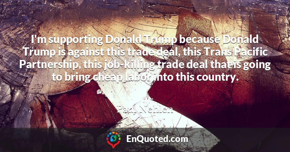 I'm supporting Donald Trump because Donald Trump is against this trade deal, this Trans Pacific Partnership, this job-killing trade deal that is going to bring cheap labor into this country.