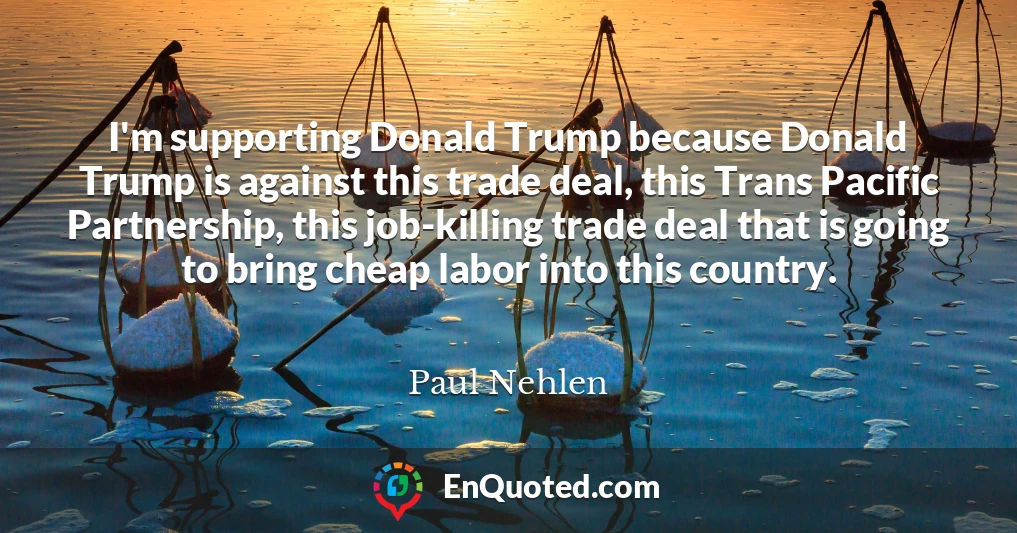 I'm supporting Donald Trump because Donald Trump is against this trade deal, this Trans Pacific Partnership, this job-killing trade deal that is going to bring cheap labor into this country.