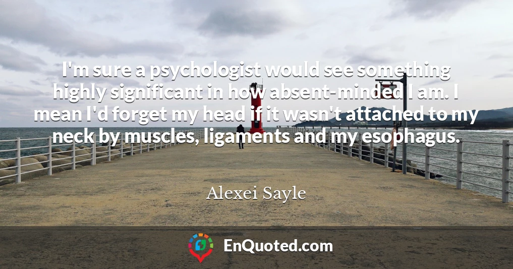 I'm sure a psychologist would see something highly significant in how absent-minded I am. I mean I'd forget my head if it wasn't attached to my neck by muscles, ligaments and my esophagus.