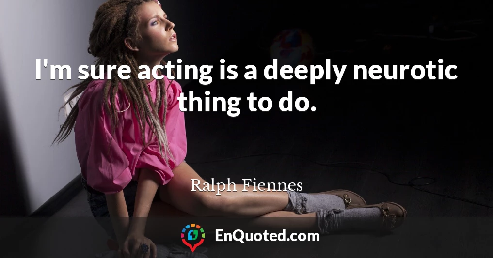 I'm sure acting is a deeply neurotic thing to do.