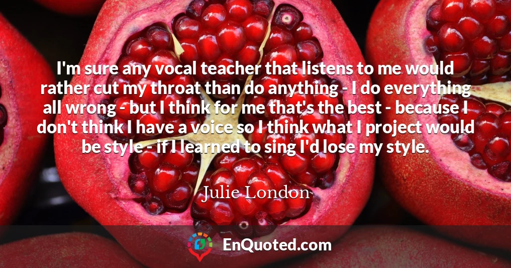 I'm sure any vocal teacher that listens to me would rather cut my throat than do anything - I do everything all wrong - but I think for me that's the best - because I don't think I have a voice so I think what I project would be style - if I learned to sing I'd lose my style.