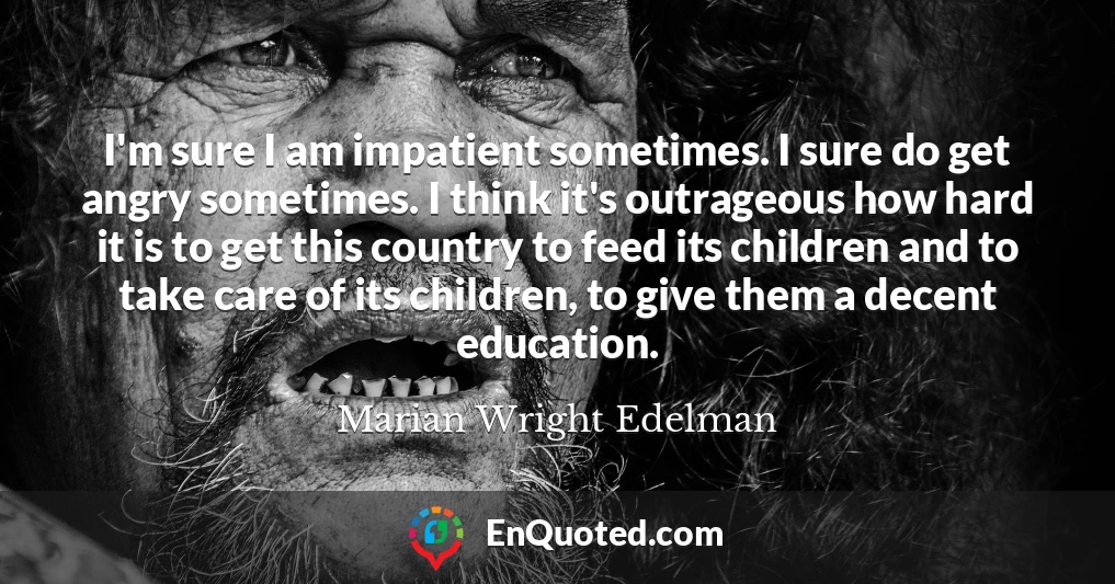I'm sure I am impatient sometimes. I sure do get angry sometimes. I think it's outrageous how hard it is to get this country to feed its children and to take care of its children, to give them a decent education.