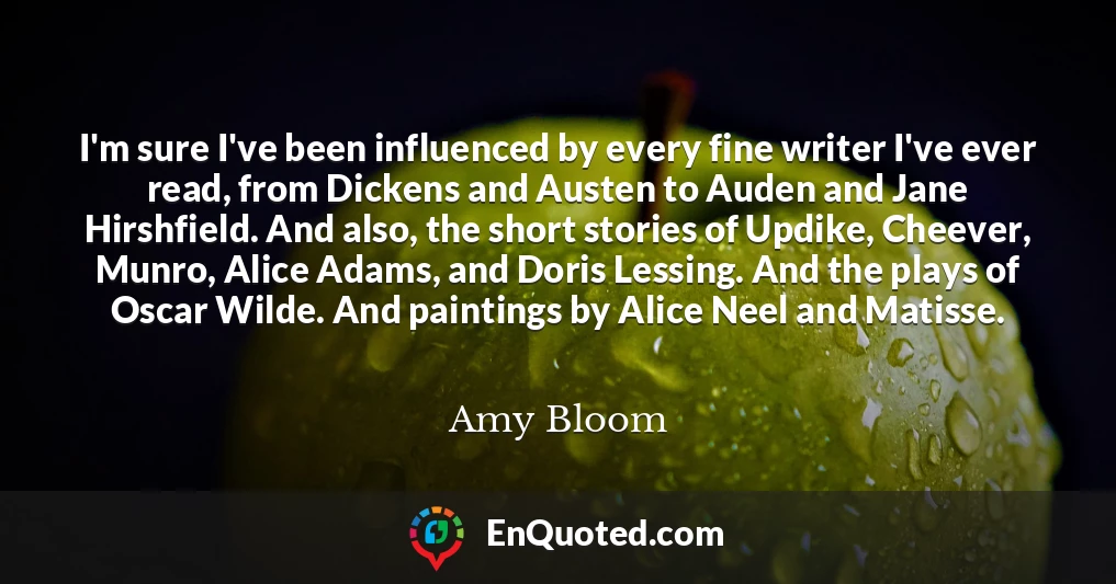 I'm sure I've been influenced by every fine writer I've ever read, from Dickens and Austen to Auden and Jane Hirshfield. And also, the short stories of Updike, Cheever, Munro, Alice Adams, and Doris Lessing. And the plays of Oscar Wilde. And paintings by Alice Neel and Matisse.