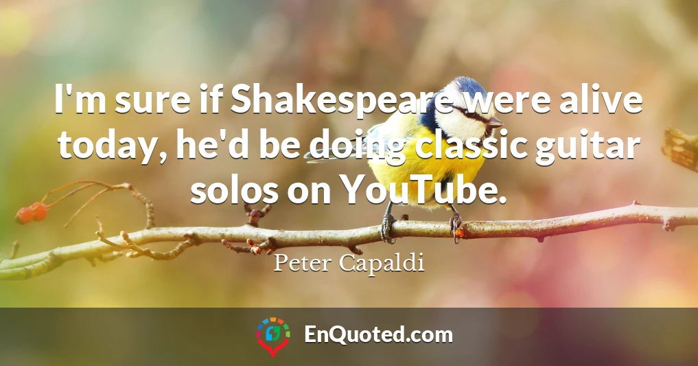 I'm sure if Shakespeare were alive today, he'd be doing classic guitar solos on YouTube.