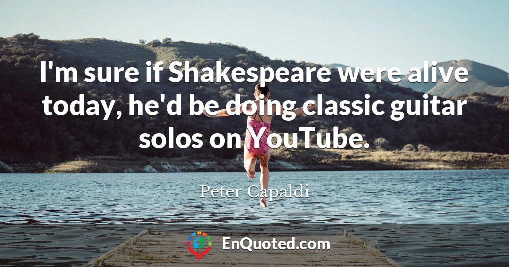 I'm sure if Shakespeare were alive today, he'd be doing classic guitar solos on YouTube.
