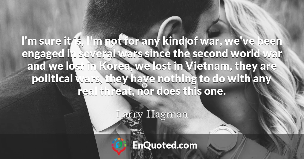 I'm sure it is, I'm not for any kind of war, we've been engaged in several wars since the second world war and we lost in Korea, we lost in Vietnam, they are political wars, they have nothing to do with any real threat, nor does this one.