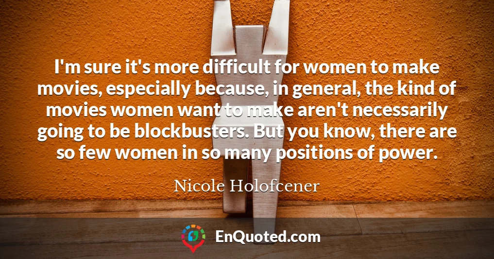I'm sure it's more difficult for women to make movies, especially because, in general, the kind of movies women want to make aren't necessarily going to be blockbusters. But you know, there are so few women in so many positions of power.